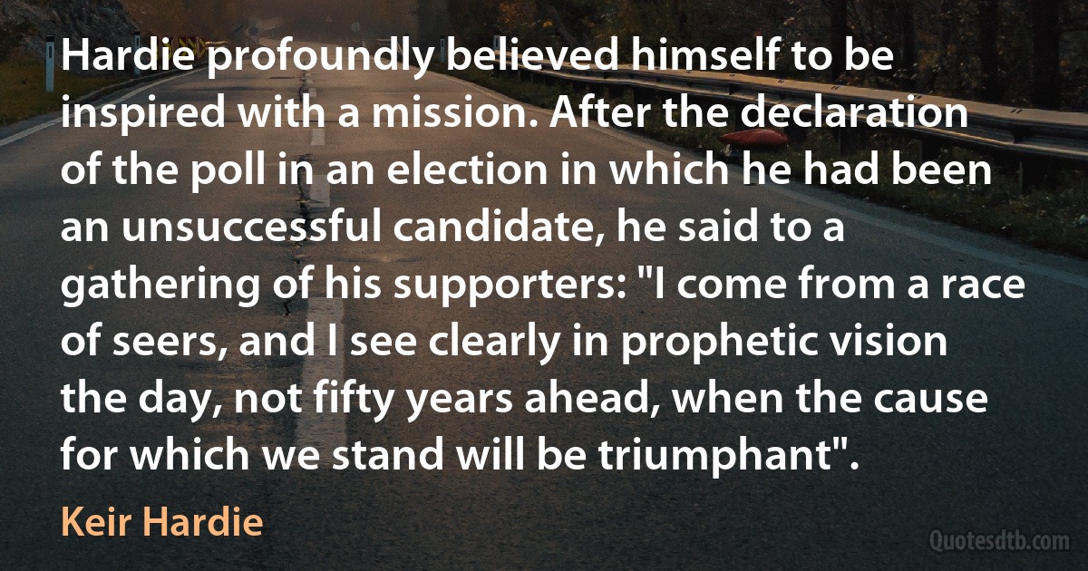 Hardie profoundly believed himself to be inspired with a mission. After the declaration of the poll in an election in which he had been an unsuccessful candidate, he said to a gathering of his supporters: "I come from a race of seers, and I see clearly in prophetic vision the day, not fifty years ahead, when the cause for which we stand will be triumphant". (Keir Hardie)