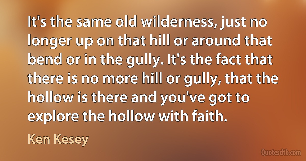 It's the same old wilderness, just no longer up on that hill or around that bend or in the gully. It's the fact that there is no more hill or gully, that the hollow is there and you've got to explore the hollow with faith. (Ken Kesey)