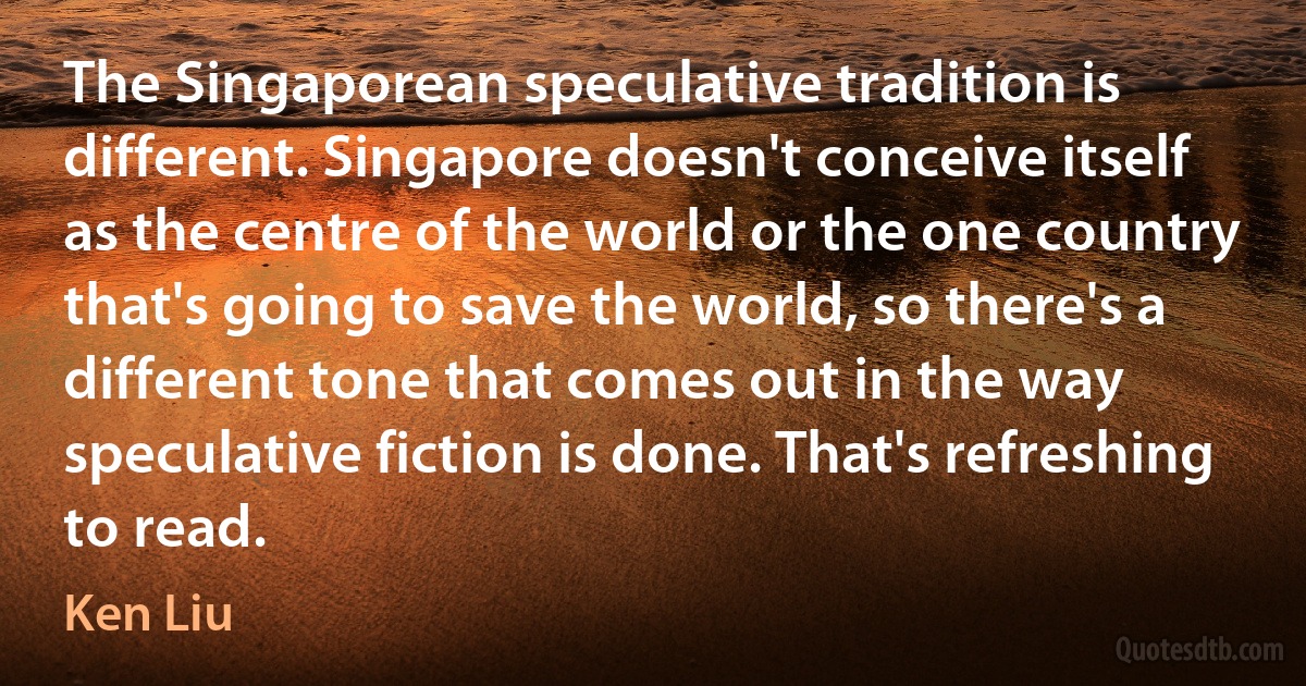 The Singaporean speculative tradition is different. Singapore doesn't conceive itself as the centre of the world or the one country that's going to save the world, so there's a different tone that comes out in the way speculative fiction is done. That's refreshing to read. (Ken Liu)