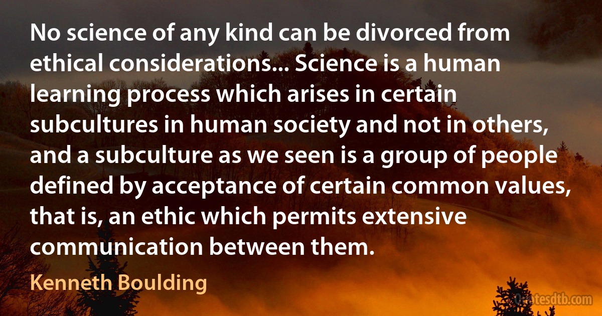 No science of any kind can be divorced from ethical considerations... Science is a human learning process which arises in certain subcultures in human society and not in others, and a subculture as we seen is a group of people defined by acceptance of certain common values, that is, an ethic which permits extensive communication between them. (Kenneth Boulding)