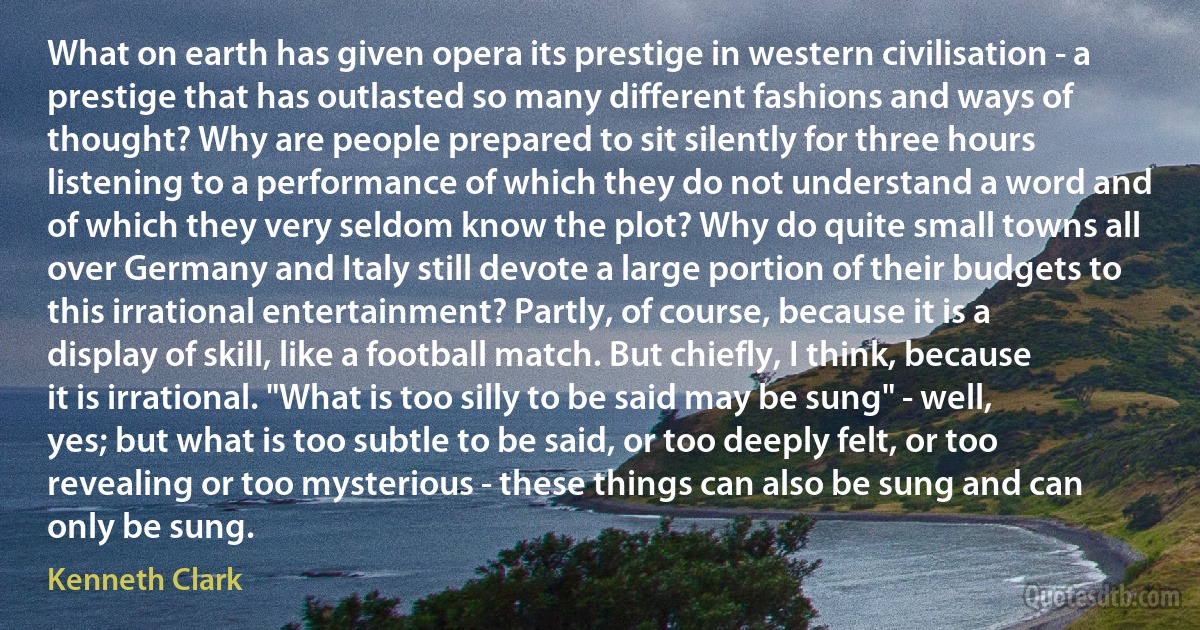 What on earth has given opera its prestige in western civilisation - a prestige that has outlasted so many different fashions and ways of thought? Why are people prepared to sit silently for three hours listening to a performance of which they do not understand a word and of which they very seldom know the plot? Why do quite small towns all over Germany and Italy still devote a large portion of their budgets to this irrational entertainment? Partly, of course, because it is a display of skill, like a football match. But chiefly, I think, because it is irrational. "What is too silly to be said may be sung" - well, yes; but what is too subtle to be said, or too deeply felt, or too revealing or too mysterious - these things can also be sung and can only be sung. (Kenneth Clark)