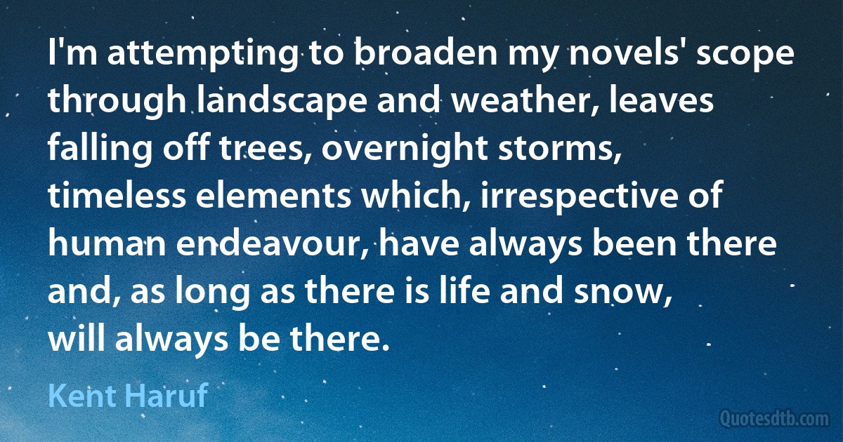 I'm attempting to broaden my novels' scope through landscape and weather, leaves falling off trees, overnight storms, timeless elements which, irrespective of human endeavour, have always been there and, as long as there is life and snow, will always be there. (Kent Haruf)