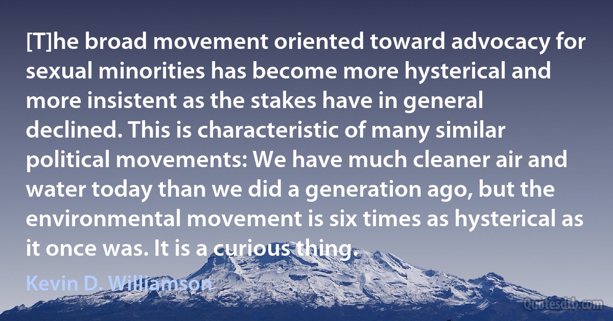 [T]he broad movement oriented toward advocacy for sexual minorities has become more hysterical and more insistent as the stakes have in general declined. This is characteristic of many similar political movements: We have much cleaner air and water today than we did a generation ago, but the environmental movement is six times as hysterical as it once was. It is a curious thing. (Kevin D. Williamson)