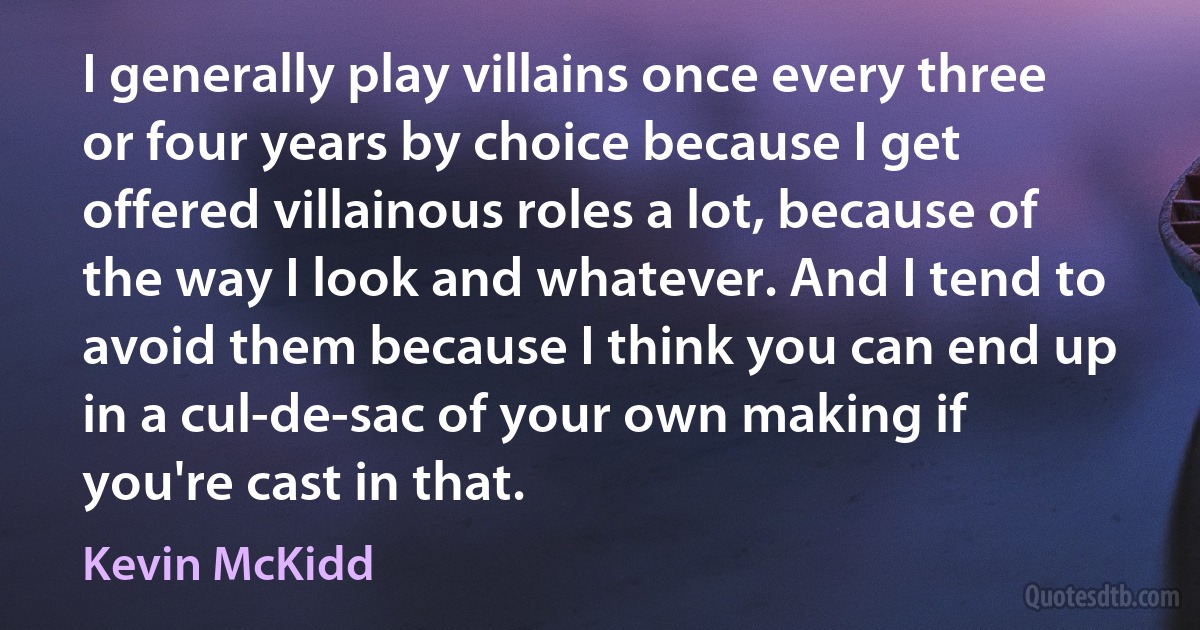 I generally play villains once every three or four years by choice because I get offered villainous roles a lot, because of the way I look and whatever. And I tend to avoid them because I think you can end up in a cul-de-sac of your own making if you're cast in that. (Kevin McKidd)