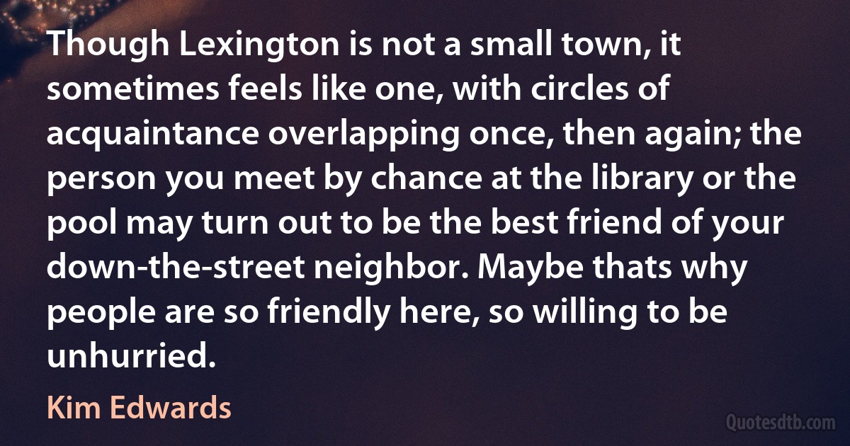 Though Lexington is not a small town, it sometimes feels like one, with circles of acquaintance overlapping once, then again; the person you meet by chance at the library or the pool may turn out to be the best friend of your down-the-street neighbor. Maybe thats why people are so friendly here, so willing to be unhurried. (Kim Edwards)