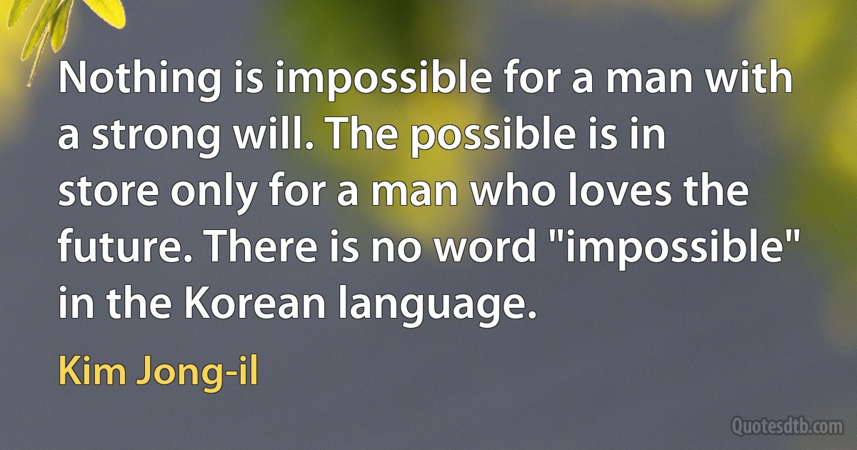 Nothing is impossible for a man with a strong will. The possible is in store only for a man who loves the future. There is no word "impossible" in the Korean language. (Kim Jong-il)