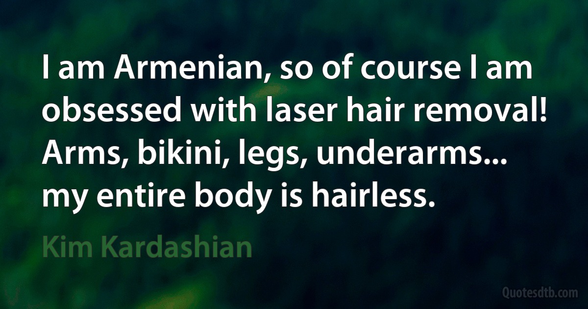 I am Armenian, so of course I am obsessed with laser hair removal! Arms, bikini, legs, underarms... my entire body is hairless. (Kim Kardashian)