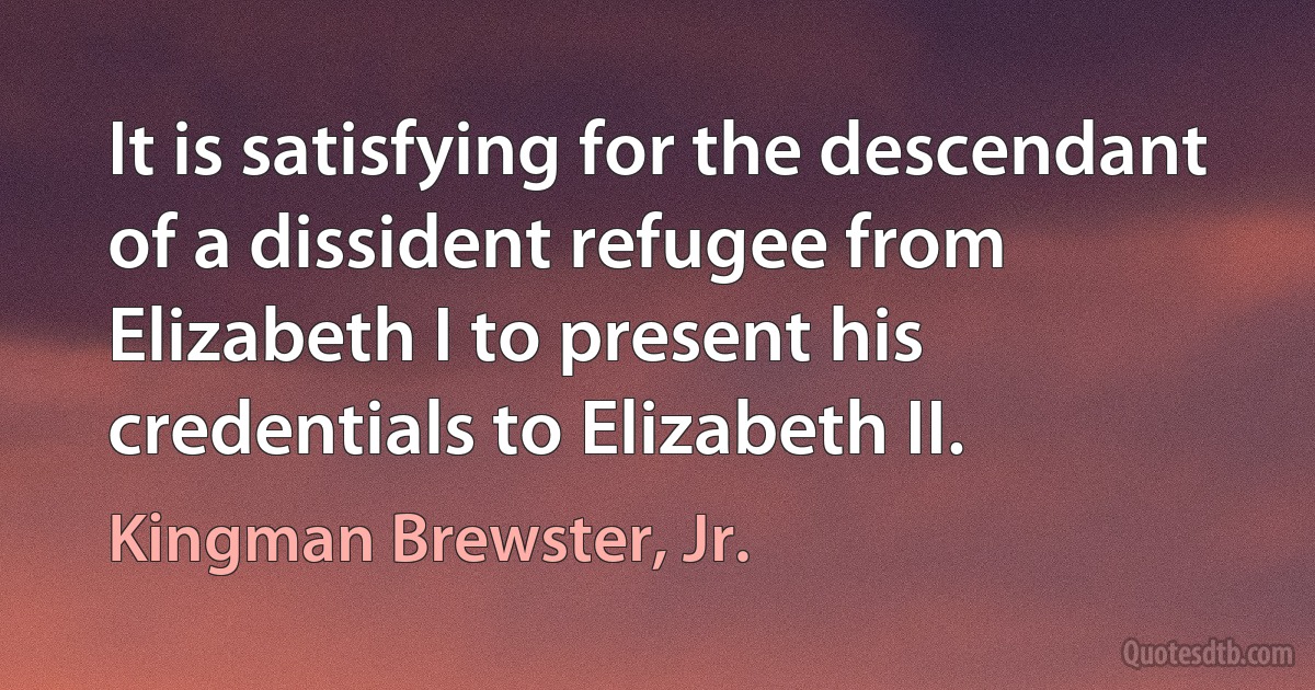 It is satisfying for the descendant of a dissident refugee from Elizabeth I to present his credentials to Elizabeth II. (Kingman Brewster, Jr.)