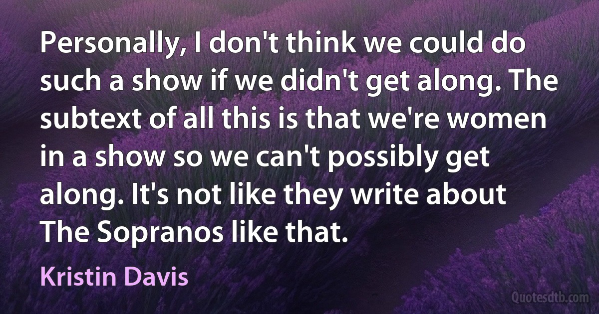 Personally, I don't think we could do such a show if we didn't get along. The subtext of all this is that we're women in a show so we can't possibly get along. It's not like they write about The Sopranos like that. (Kristin Davis)