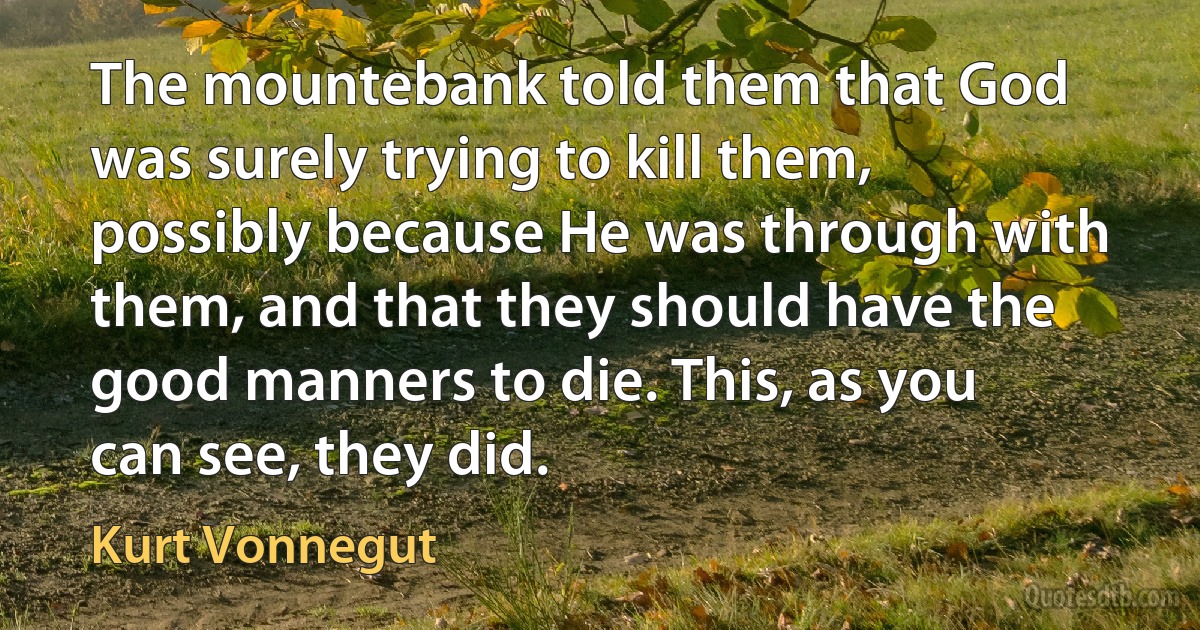 The mountebank told them that God was surely trying to kill them, possibly because He was through with them, and that they should have the good manners to die. This, as you can see, they did. (Kurt Vonnegut)