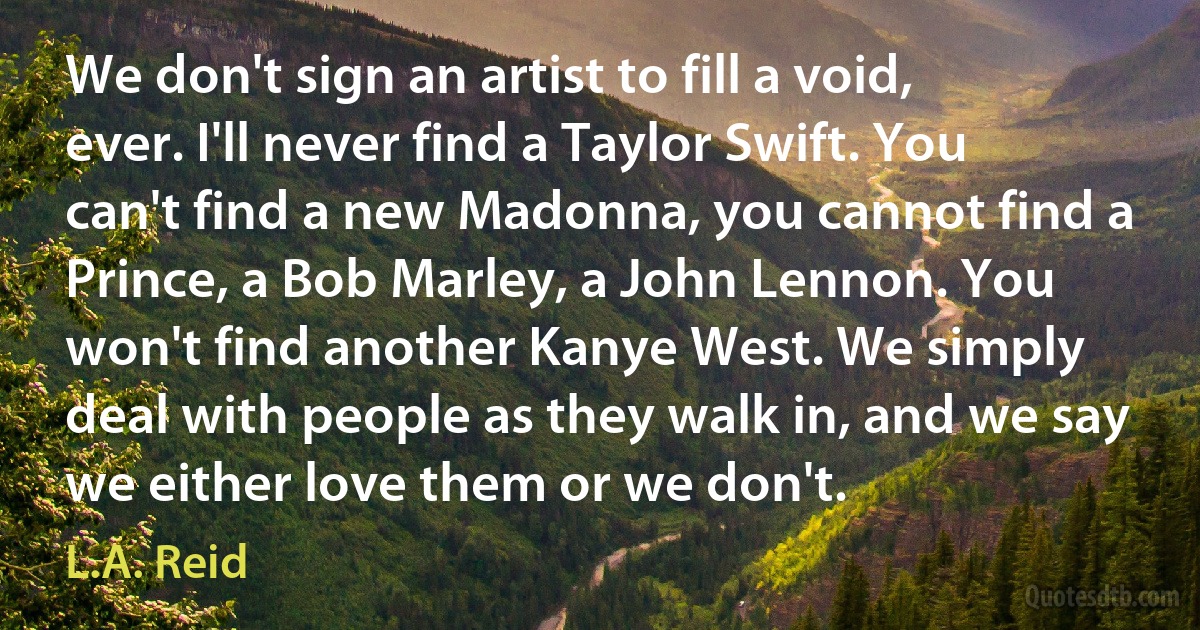 We don't sign an artist to fill a void, ever. I'll never find a Taylor Swift. You can't find a new Madonna, you cannot find a Prince, a Bob Marley, a John Lennon. You won't find another Kanye West. We simply deal with people as they walk in, and we say we either love them or we don't. (L.A. Reid)