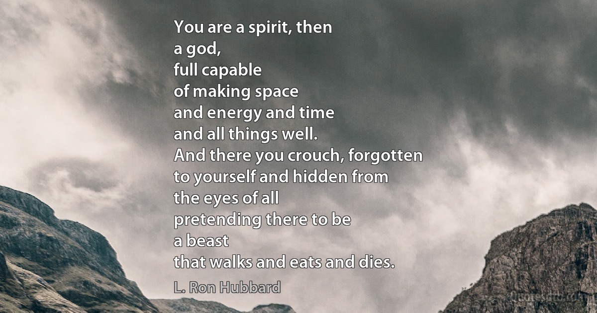 You are a spirit, then
a god,
full capable
of making space
and energy and time
and all things well.
And there you crouch, forgotten
to yourself and hidden from
the eyes of all
pretending there to be
a beast
that walks and eats and dies. (L. Ron Hubbard)