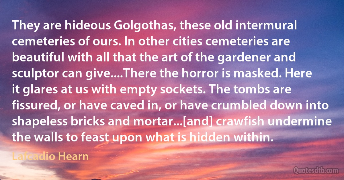 They are hideous Golgothas, these old intermural cemeteries of ours. In other cities cemeteries are beautiful with all that the art of the gardener and sculptor can give....There the horror is masked. Here it glares at us with empty sockets. The tombs are fissured, or have caved in, or have crumbled down into shapeless bricks and mortar...[and] crawfish undermine the walls to feast upon what is hidden within. (Lafcadio Hearn)