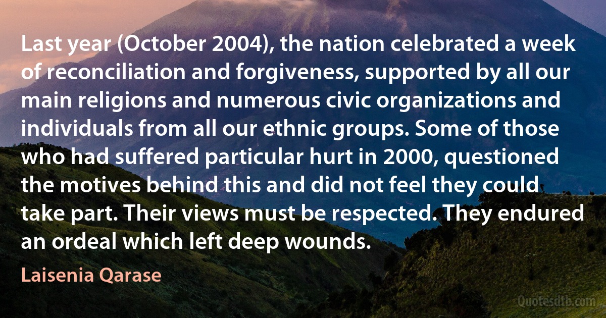 Last year (October 2004), the nation celebrated a week of reconciliation and forgiveness, supported by all our main religions and numerous civic organizations and individuals from all our ethnic groups. Some of those who had suffered particular hurt in 2000, questioned the motives behind this and did not feel they could take part. Their views must be respected. They endured an ordeal which left deep wounds. (Laisenia Qarase)