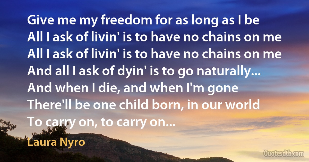 Give me my freedom for as long as I be
All I ask of livin' is to have no chains on me
All I ask of livin' is to have no chains on me
And all I ask of dyin' is to go naturally...
And when I die, and when I'm gone
There'll be one child born, in our world
To carry on, to carry on... (Laura Nyro)