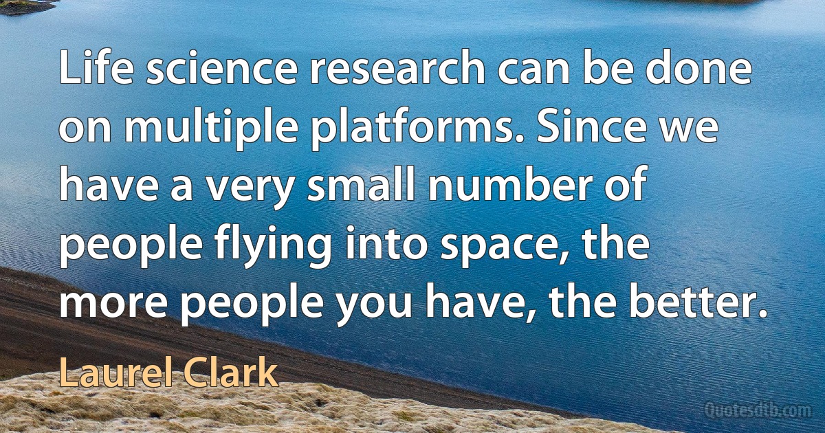 Life science research can be done on multiple platforms. Since we have a very small number of people flying into space, the more people you have, the better. (Laurel Clark)