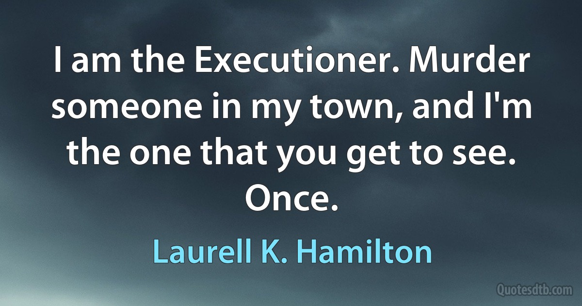 I am the Executioner. Murder someone in my town, and I'm the one that you get to see. Once. (Laurell K. Hamilton)