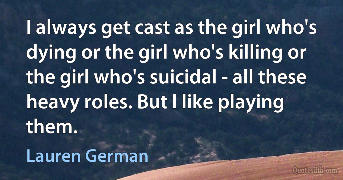 I always get cast as the girl who's dying or the girl who's killing or the girl who's suicidal - all these heavy roles. But I like playing them. (Lauren German)