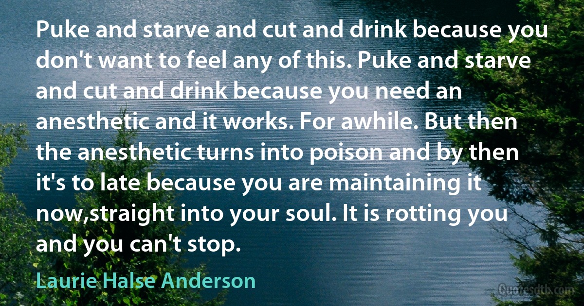 Puke and starve and cut and drink because you don't want to feel any of this. Puke and starve and cut and drink because you need an anesthetic and it works. For awhile. But then the anesthetic turns into poison and by then it's to late because you are maintaining it now,straight into your soul. It is rotting you and you can't stop. (Laurie Halse Anderson)