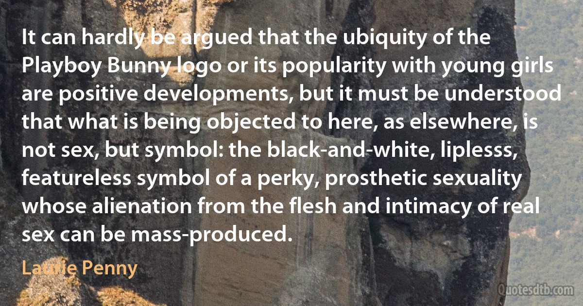 It can hardly be argued that the ubiquity of the Playboy Bunny logo or its popularity with young girls are positive developments, but it must be understood that what is being objected to here, as elsewhere, is not sex, but symbol: the black-and-white, liplesss, featureless symbol of a perky, prosthetic sexuality whose alienation from the flesh and intimacy of real sex can be mass-produced. (Laurie Penny)