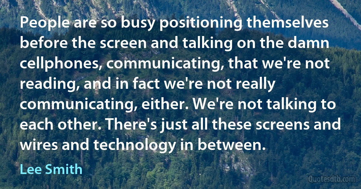 People are so busy positioning themselves before the screen and talking on the damn cellphones, communicating, that we're not reading, and in fact we're not really communicating, either. We're not talking to each other. There's just all these screens and wires and technology in between. (Lee Smith)