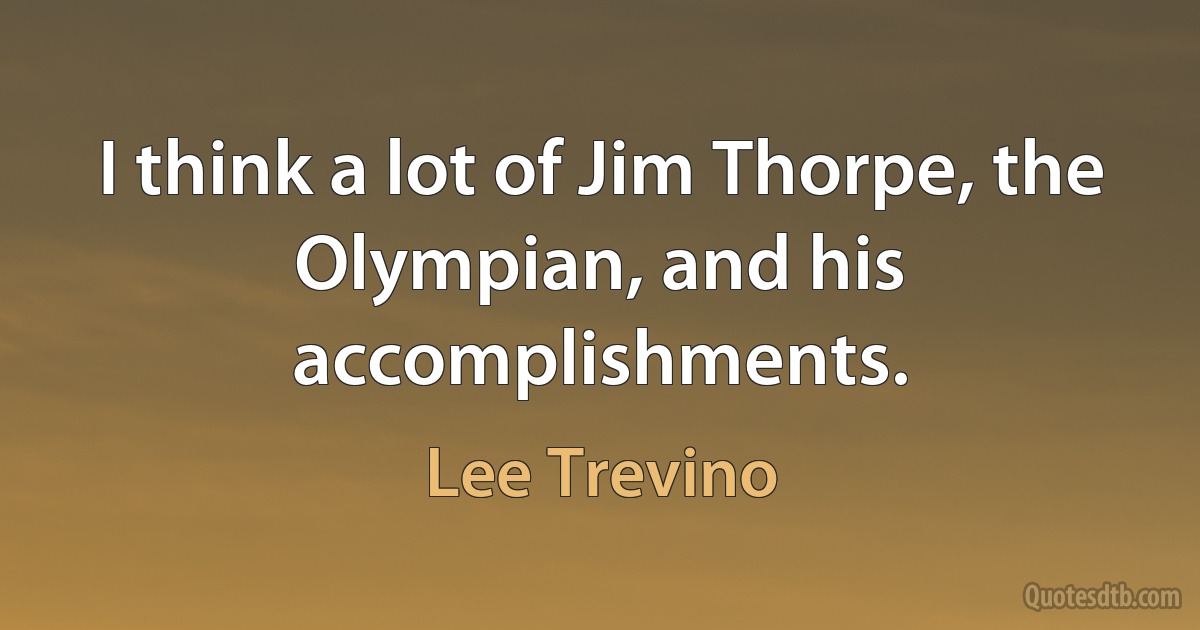 I think a lot of Jim Thorpe, the Olympian, and his accomplishments. (Lee Trevino)