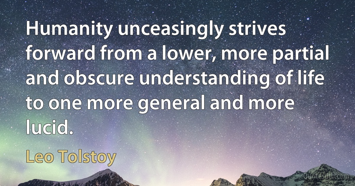 Humanity unceasingly strives forward from a lower, more partial and obscure understanding of life to one more general and more lucid. (Leo Tolstoy)