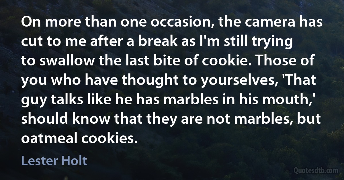 On more than one occasion, the camera has cut to me after a break as I'm still trying to swallow the last bite of cookie. Those of you who have thought to yourselves, 'That guy talks like he has marbles in his mouth,' should know that they are not marbles, but oatmeal cookies. (Lester Holt)