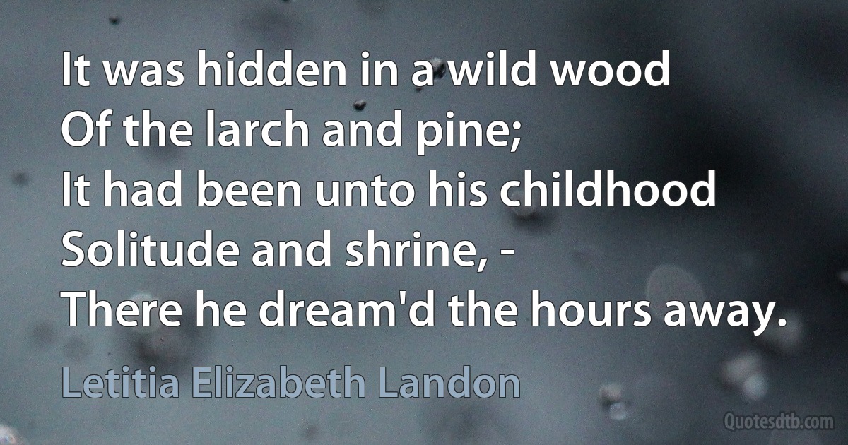 It was hidden in a wild wood
Of the larch and pine;
It had been unto his childhood
Solitude and shrine, -
There he dream'd the hours away. (Letitia Elizabeth Landon)