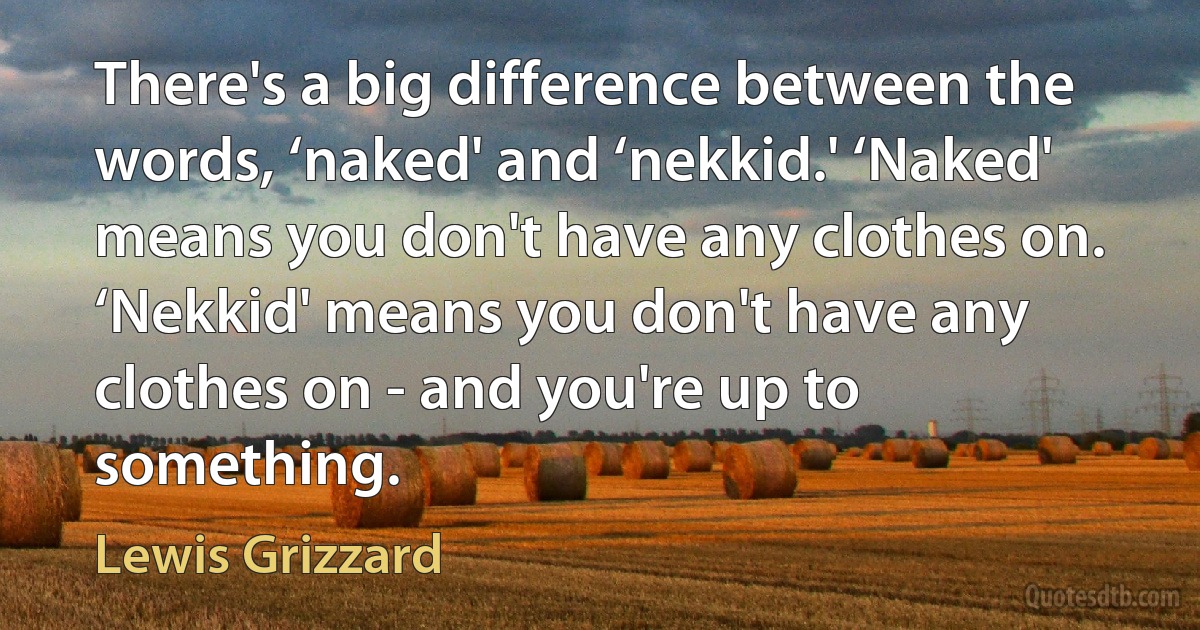 There's a big difference between the words, ‘naked' and ‘nekkid.' ‘Naked' means you don't have any clothes on. ‘Nekkid' means you don't have any clothes on - and you're up to something. (Lewis Grizzard)