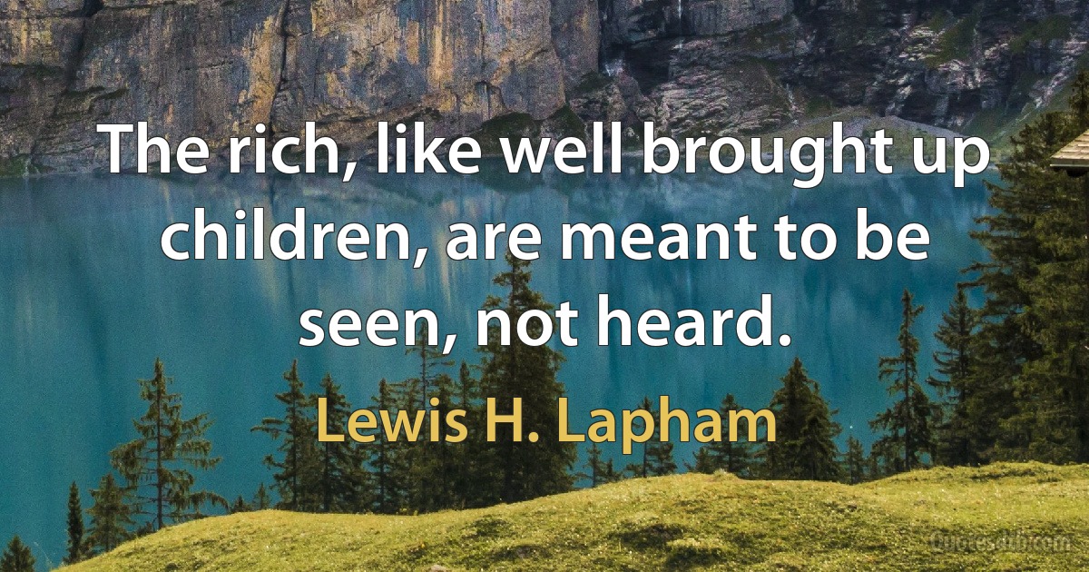 The rich, like well brought up children, are meant to be seen, not heard. (Lewis H. Lapham)