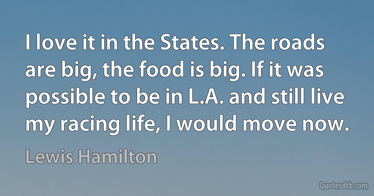 I love it in the States. The roads are big, the food is big. If it was possible to be in L.A. and still live my racing life, I would move now. (Lewis Hamilton)