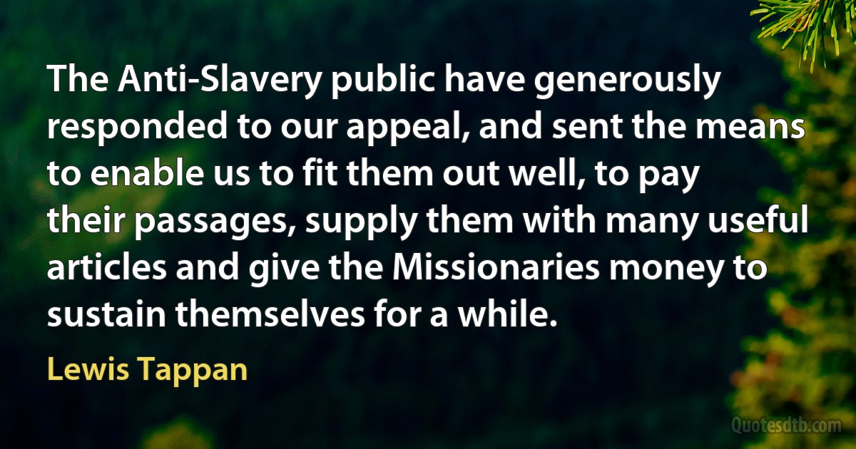 The Anti-Slavery public have generously responded to our appeal, and sent the means to enable us to fit them out well, to pay their passages, supply them with many useful articles and give the Missionaries money to sustain themselves for a while. (Lewis Tappan)