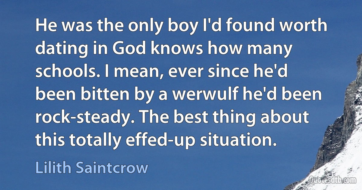 He was the only boy I'd found worth dating in God knows how many schools. I mean, ever since he'd been bitten by a werwulf he'd been rock-steady. The best thing about this totally effed-up situation. (Lilith Saintcrow)