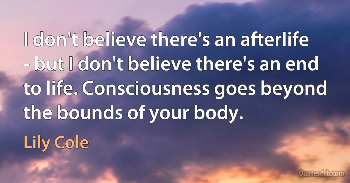 I don't believe there's an afterlife - but I don't believe there's an end to life. Consciousness goes beyond the bounds of your body. (Lily Cole)