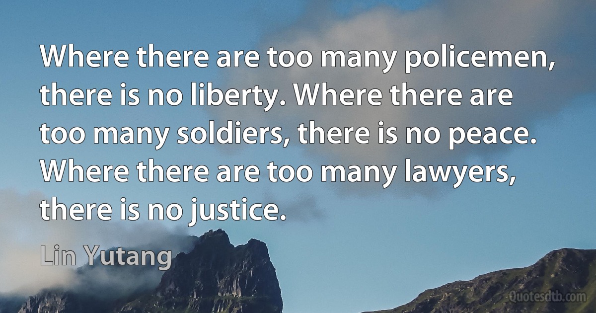 Where there are too many policemen, there is no liberty. Where there are too many soldiers, there is no peace. Where there are too many lawyers, there is no justice. (Lin Yutang)