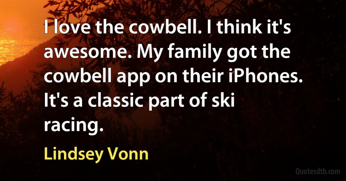 I love the cowbell. I think it's awesome. My family got the cowbell app on their iPhones. It's a classic part of ski racing. (Lindsey Vonn)