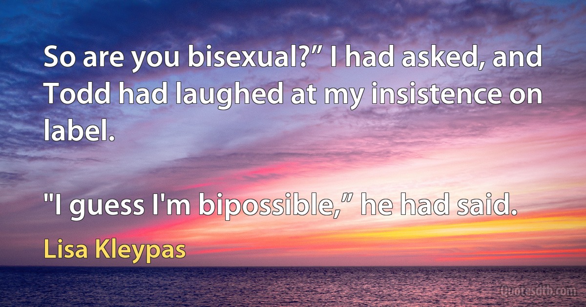 So are you bisexual?” I had asked, and Todd had laughed at my insistence on label.

"I guess I'm bipossible,” he had said. (Lisa Kleypas)