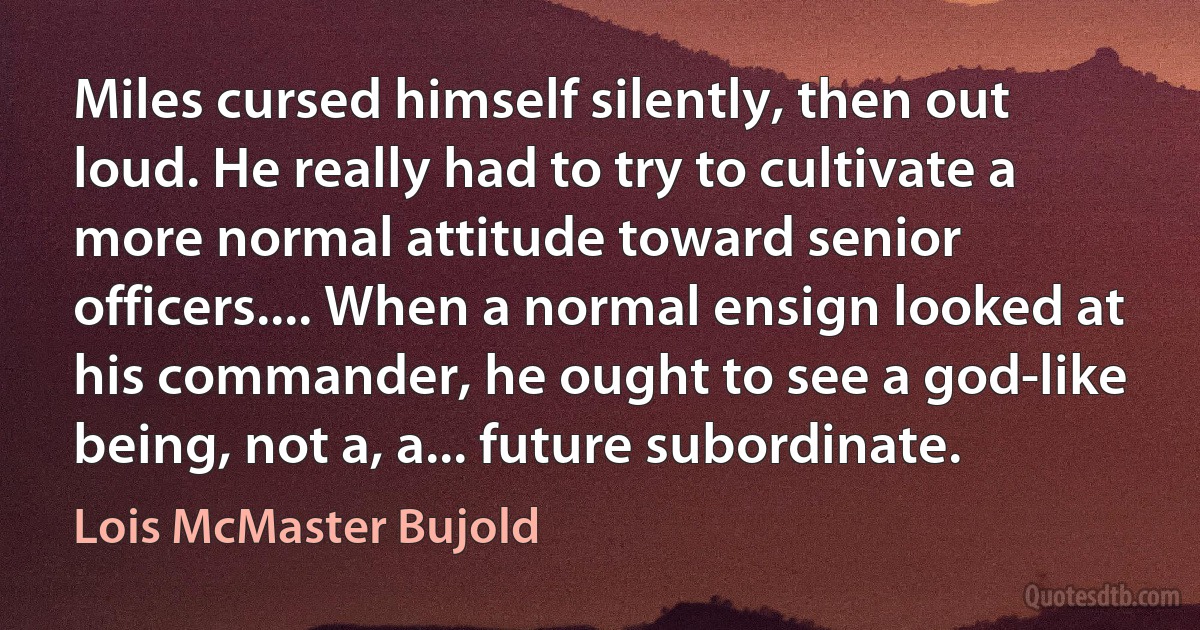 Miles cursed himself silently, then out loud. He really had to try to cultivate a more normal attitude toward senior officers.... When a normal ensign looked at his commander, he ought to see a god-like being, not a, a... future subordinate. (Lois McMaster Bujold)