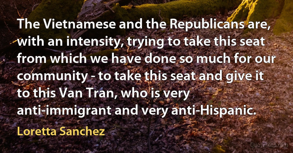 The Vietnamese and the Republicans are, with an intensity, trying to take this seat from which we have done so much for our community - to take this seat and give it to this Van Tran, who is very anti-immigrant and very anti-Hispanic. (Loretta Sanchez)