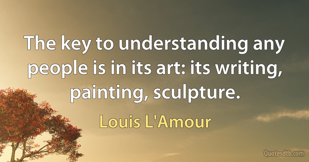 The key to understanding any people is in its art: its writing, painting, sculpture. (Louis L'Amour)