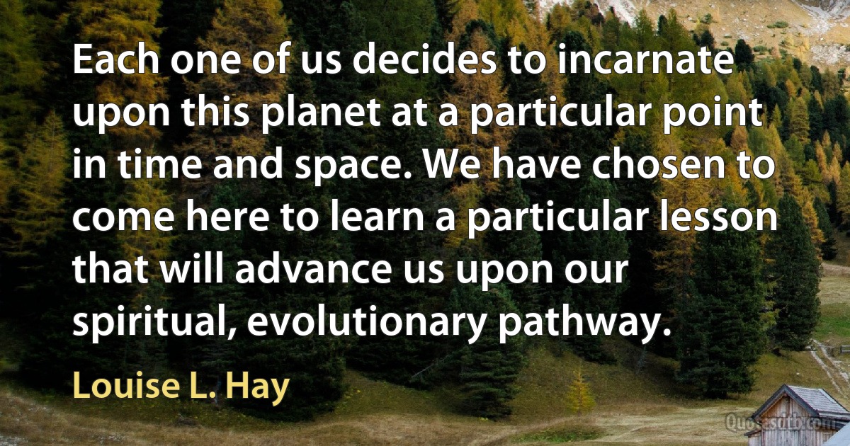 Each one of us decides to incarnate upon this planet at a particular point in time and space. We have chosen to come here to learn a particular lesson that will advance us upon our spiritual, evolutionary pathway. (Louise L. Hay)