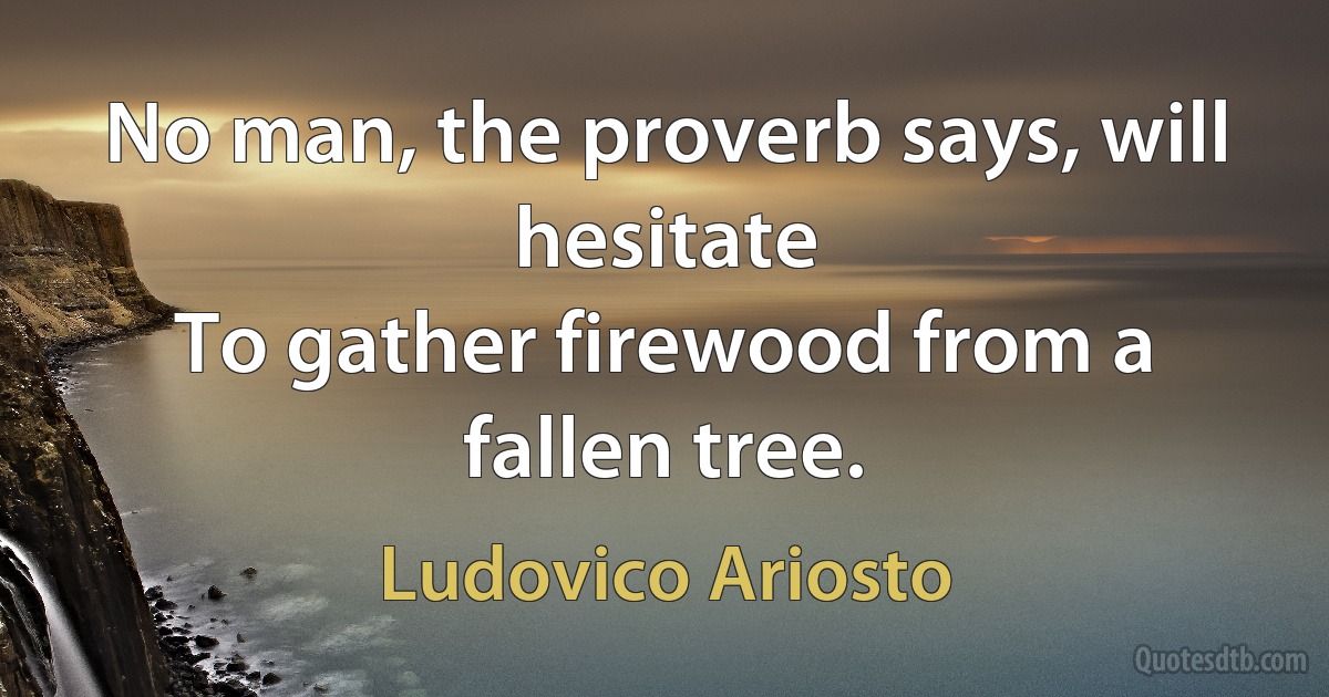 No man, the proverb says, will hesitate
To gather firewood from a fallen tree. (Ludovico Ariosto)