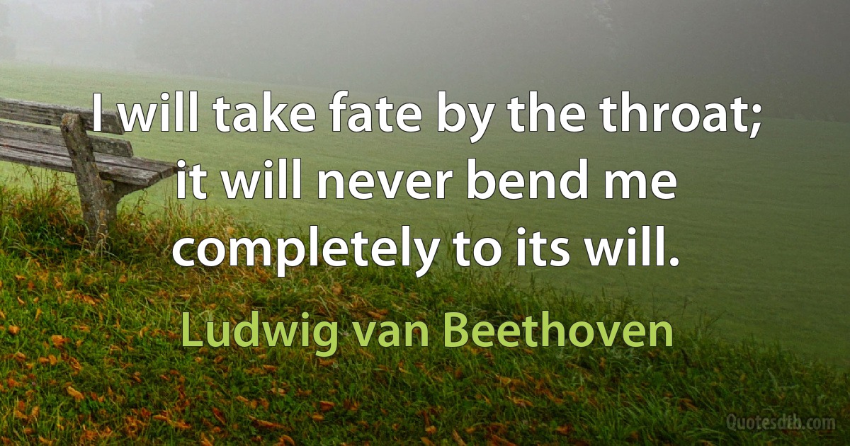 I will take fate by the throat; it will never bend me completely to its will. (Ludwig van Beethoven)