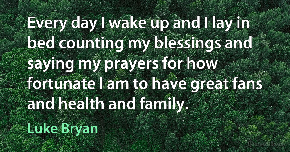 Every day I wake up and I lay in bed counting my blessings and saying my prayers for how fortunate I am to have great fans and health and family. (Luke Bryan)