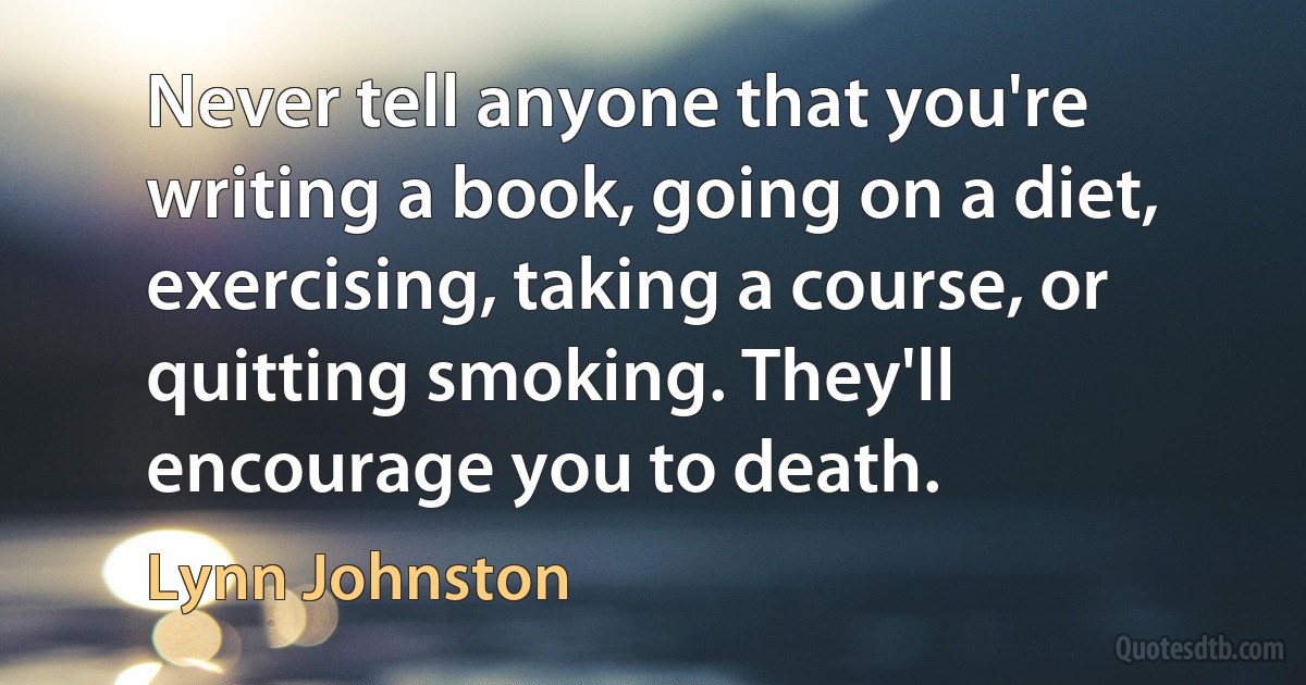 Never tell anyone that you're writing a book, going on a diet, exercising, taking a course, or quitting smoking. They'll encourage you to death. (Lynn Johnston)