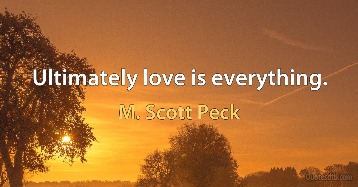 Ultimately love is everything. (M. Scott Peck)