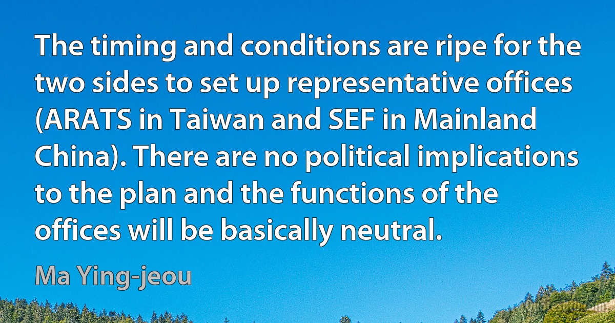 The timing and conditions are ripe for the two sides to set up representative offices (ARATS in Taiwan and SEF in Mainland China). There are no political implications to the plan and the functions of the offices will be basically neutral. (Ma Ying-jeou)