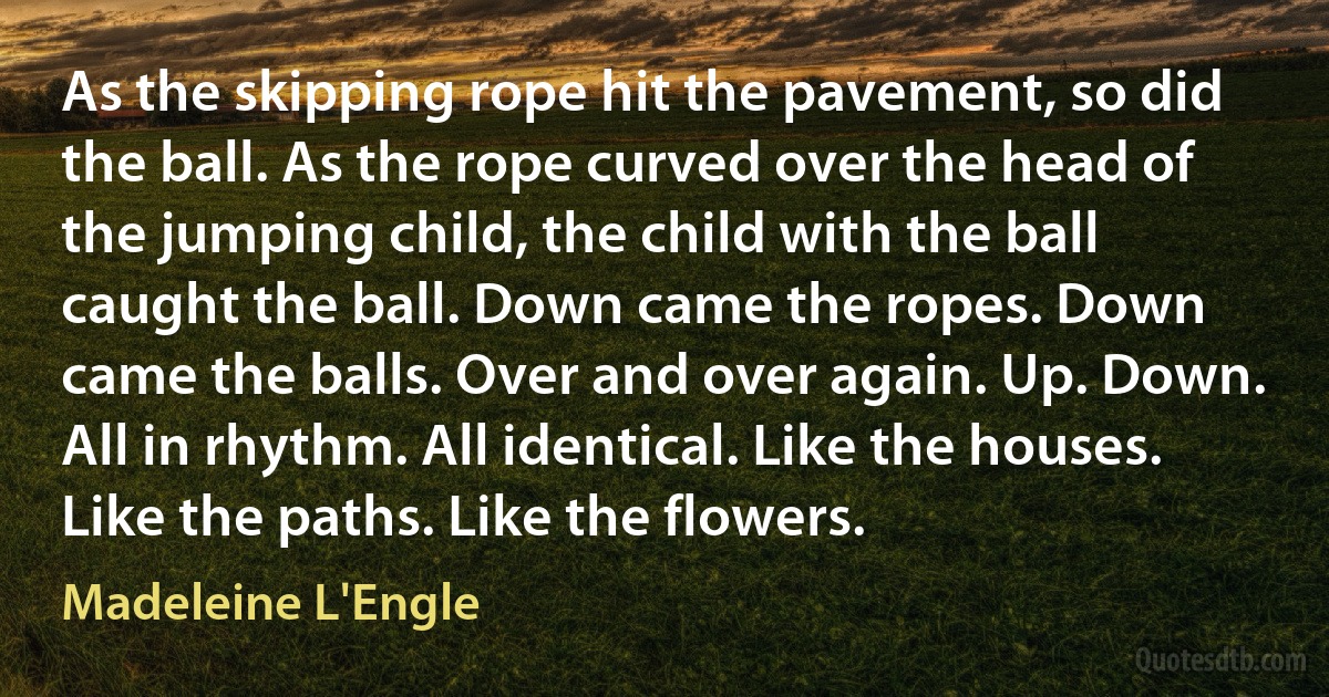 As the skipping rope hit the pavement, so did the ball. As the rope curved over the head of the jumping child, the child with the ball caught the ball. Down came the ropes. Down came the balls. Over and over again. Up. Down. All in rhythm. All identical. Like the houses. Like the paths. Like the flowers. (Madeleine L'Engle)