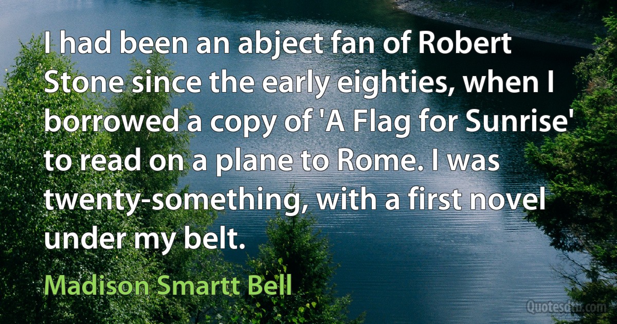 I had been an abject fan of Robert Stone since the early eighties, when I borrowed a copy of 'A Flag for Sunrise' to read on a plane to Rome. I was twenty-something, with a first novel under my belt. (Madison Smartt Bell)